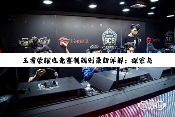 王者荣耀电竞赛制规则最新详解：探索与创新引领电竞新热潮